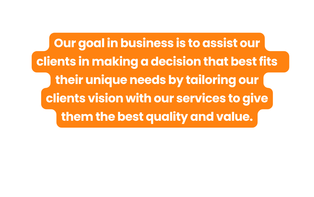 Our goal in business is to assist our clients in making a decision that best fits their unique needs by tailoring our clients vision with our services to give them the best quality and value